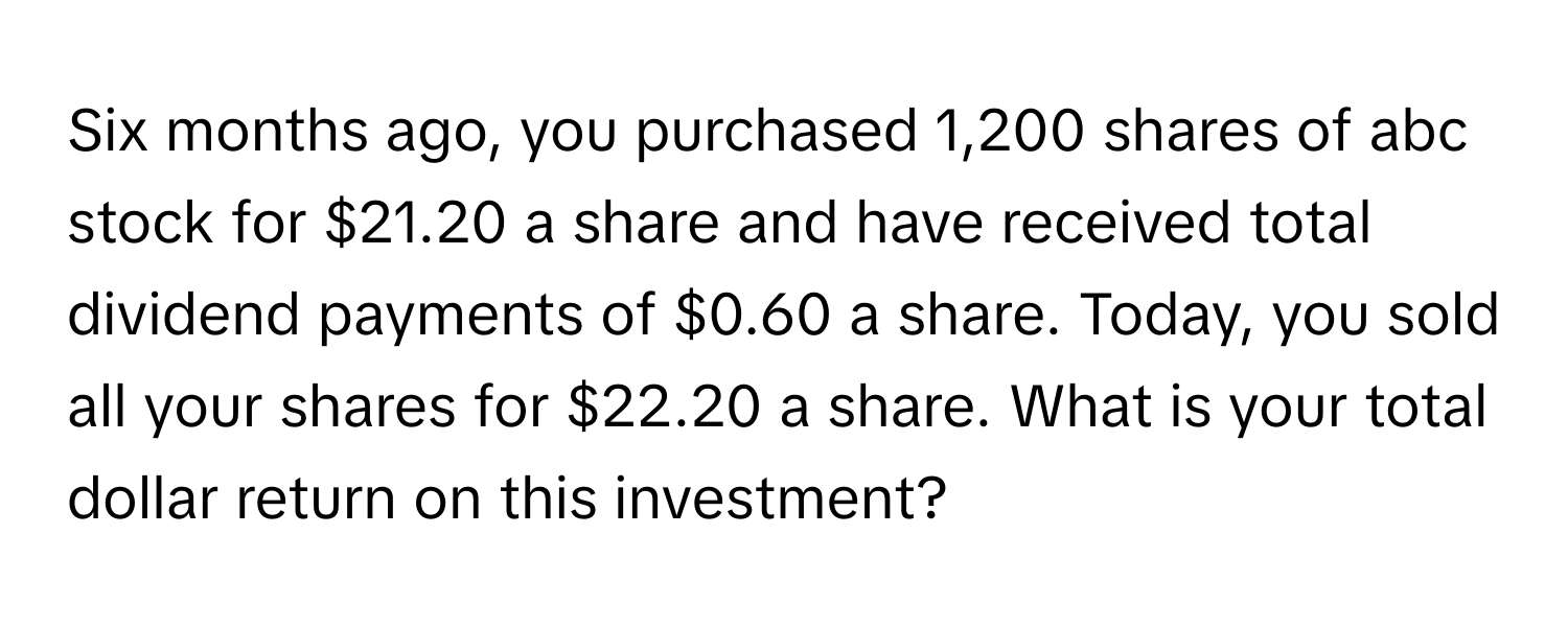 Six months ago, you purchased 1,200 shares of abc stock for $21.20 a share and have received total dividend payments of $0.60 a share. Today, you sold all your shares for $22.20 a share. What is your total dollar return on this investment?