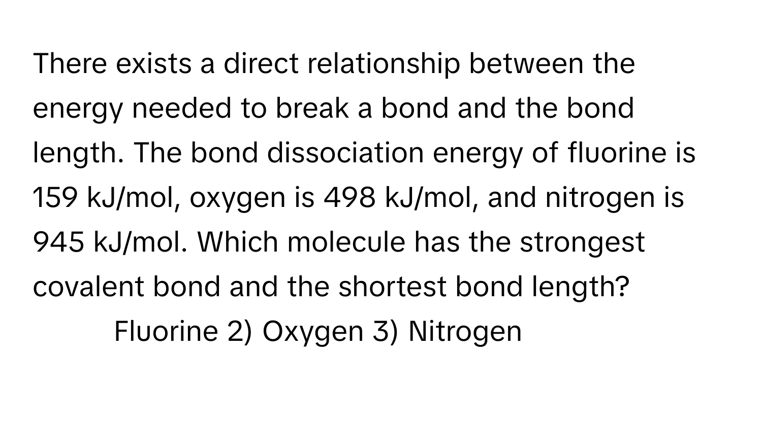 There exists a direct relationship between the energy needed to break a bond and the bond length. The bond dissociation energy of fluorine is 159 kJ/mol, oxygen is 498 kJ/mol, and nitrogen is 945 kJ/mol. Which molecule has the strongest covalent bond and the shortest bond length?

1) Fluorine 2) Oxygen 3) Nitrogen