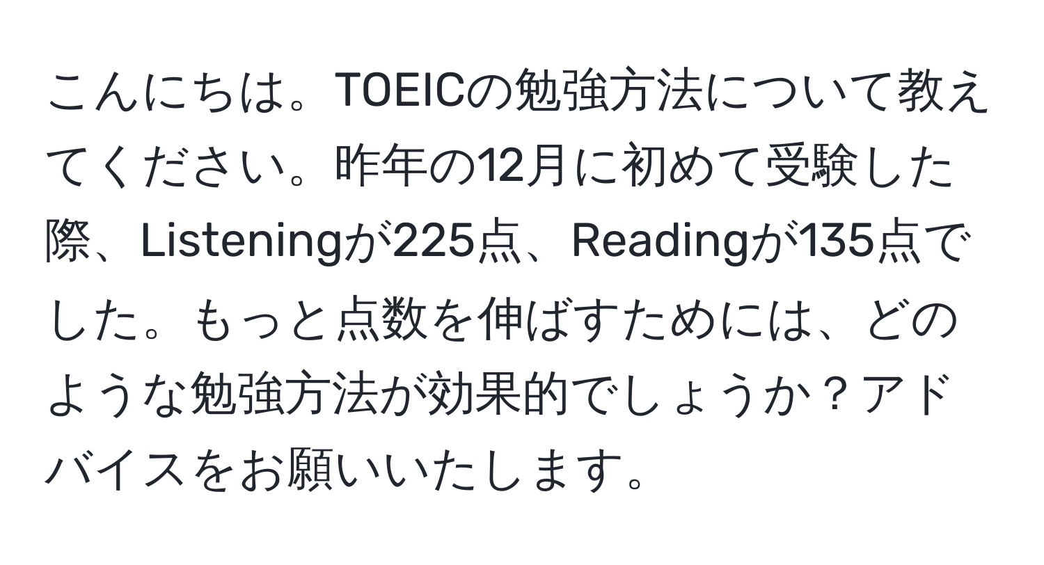 こんにちは。TOEICの勉強方法について教えてください。昨年の12月に初めて受験した際、Listeningが225点、Readingが135点でした。もっと点数を伸ばすためには、どのような勉強方法が効果的でしょうか？アドバイスをお願いいたします。