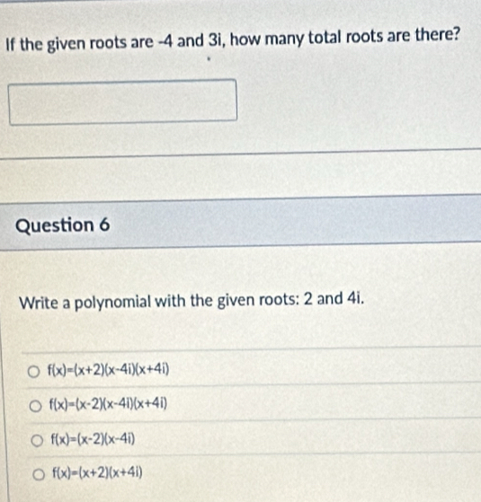 If the given roots are -4 and 3i, how many total roots are there?
Question 6
Write a polynomial with the given roots: 2 and 4i.
f(x)=(x+2)(x-4i)(x+4i)
f(x)=(x-2)(x-4i)(x+4i)
f(x)=(x-2)(x-4i)
f(x)=(x+2)(x+4i)