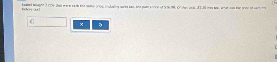 Isabel bought 3 CDs that were each the same price. Including sales tax, she paid a total of $36.90. Of that total, $3.30 was tax. What was the price of each CD 
before tax? 
× 5