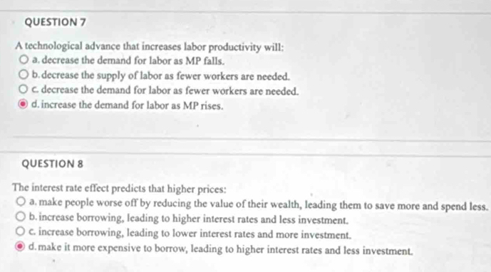 A technological advance that increases labor productivity will:
a. decrease the demand for labor as MP falls.
b. decrease the supply of labor as fewer workers are needed.
c. decrease the demand for labor as fewer workers are needed.
d. increase the demand for labor as MP rises.
QUESTION 8
The interest rate effect predicts that higher prices:
a. make people worse off by reducing the value of their wealth, leading them to save more and spend less.
b. increase borrowing, leading to higher interest rates and less investment.
c. increase borrowing, leading to lower interest rates and more investment.
d. make it more expensive to borrow, leading to higher interest rates and less investment.