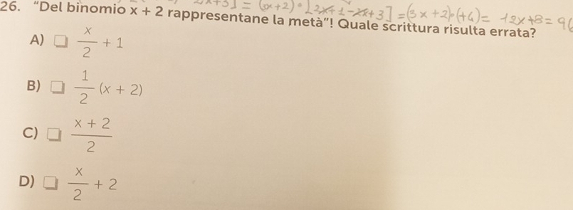 “Del binomio x+2 rappresentane la metà”! Quale scrittura risulta errata?
A) □  x/2 +1
B) □  1/2 (x+2)
C) □  (x+2)/2 
D) □  x/2 +2