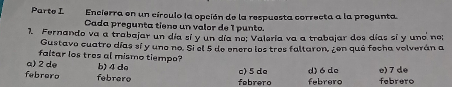 Parte I Encierra en un círculo la opción de la respuesta correcta a la pregunta.
Cada pregunta tiene un valor de 1 punto.
1. Fernando va a trabajar un día sí y un día no; Valeria va a trabajar dos días sí y uno no;
Gustavo cuatro días sí y uno no. Si el 5 de enero los tres faltaron, ¿en qué fecha volverán a
faltar los tres al mismo tiempo?
a) 2 de b) 4 de
c) 5 de d) 6 de e) 7 de
febrero febrero
febrero febrero febrero