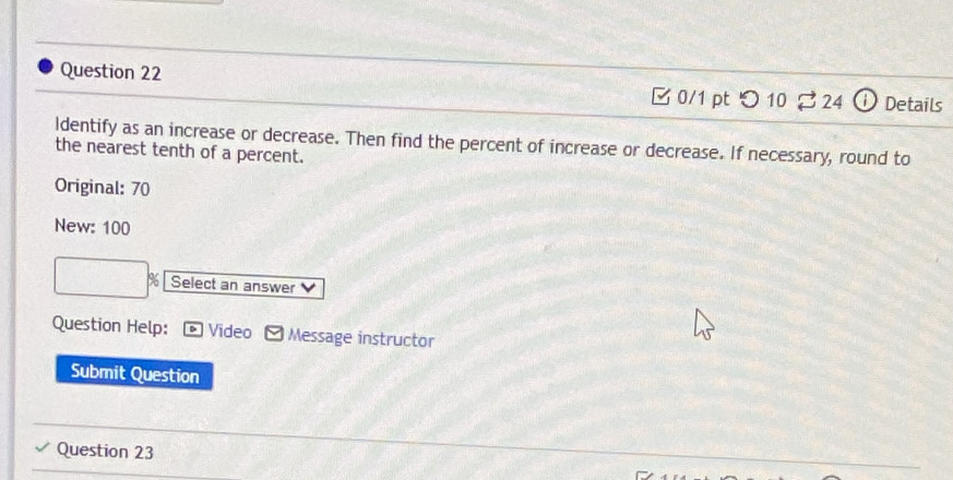 つ 10 $ 24 Details 
ldentify as an increase or decrease. Then find the percent of increase or decrease. If necessary, round to 
the nearest tenth of a percent. 
Original: 70
New: 100
% Select an answer 
Question Help: Video Message instructor 
Submit Question 
Question 23