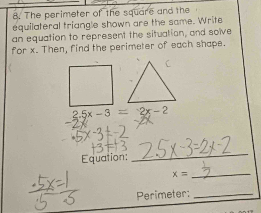 The perimeter of the square and the 
equilateral triangle shown are the same. Write 
an equation to represent the situation, and solve 
for x. Then, find the perimeter of each shape.
2.5x-3 2x-2
Equation: 
_ 
_ x=
Perimeter:_