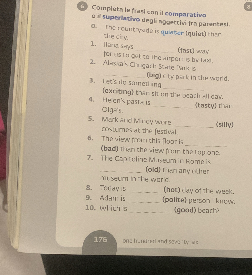 8 
6 Completa le frasi con il comparativo 
o il superlativo degli aggettivi fra parentesi. 
0. The countryside is quieter (quiet) than 
the city. 
1. Ilana says_ (fast) way 
for us to get to the airport is by taxi. 
2. Alaska's Chugach State Park is 
_(big) city park in the world. 
_ 
3. Let's do something 
(exciting) than sit on the beach all day. 
4. Helen's pasta is _(tasty) than 
Olga's. 
5. Mark and Mindy wore 
_(silly) 
costumes at the festival. 
_ 
6. The view from this floor is 
(bad) than the view from the top one. 
7. The Capitoline Museum in Rome is 
_(old) than any other 
museum in the world. 
8. Today is _(hot) day of the week. 
9. Adam is _(polite) person I know. 
10. Which is _(good) beach? 
176 one hundred and seventy-six