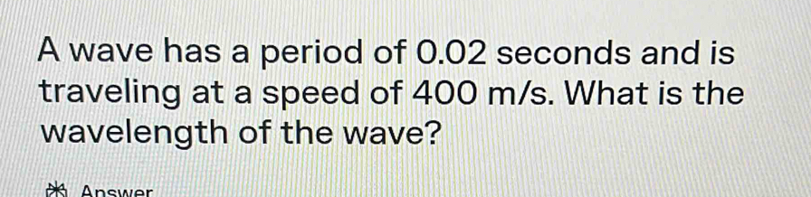 A wave has a period of 0.02 seconds and is 
traveling at a speed of 400 m/s. What is the 
wavelength of the wave? 
Answer