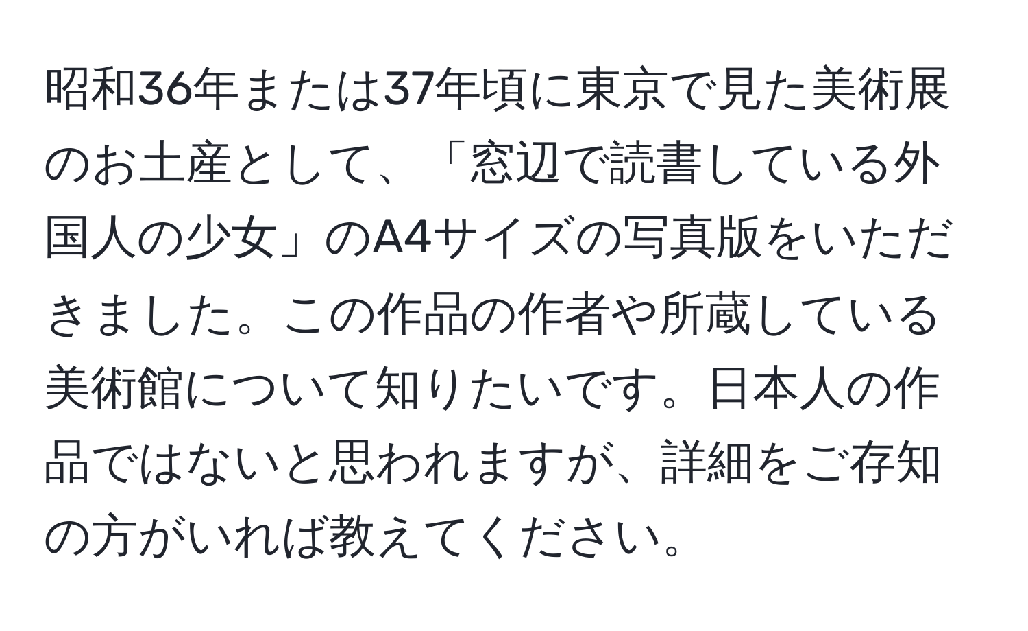 昭和36年または37年頃に東京で見た美術展のお土産として、「窓辺で読書している外国人の少女」のA4サイズの写真版をいただきました。この作品の作者や所蔵している美術館について知りたいです。日本人の作品ではないと思われますが、詳細をご存知の方がいれば教えてください。