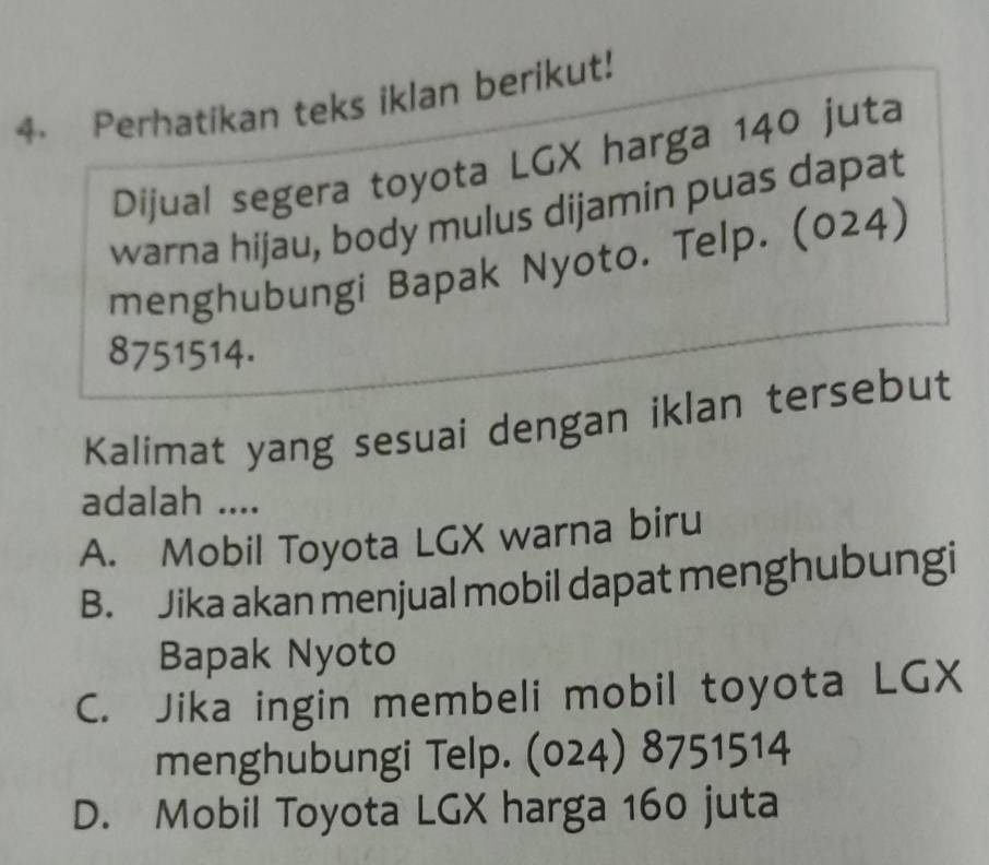 Perhatikan teks iklan berikut!
Dijual segera toyota LGX harga 140 juta
warna hijau, body mulus dijamin puas dapat
menghubungi Bapak Nyoto. Telp. (024)
8751514.
Kalimat yang sesuai dengan iklan tersebut
adalah ....
A. Mobil Toyota LGX warna biru
B. Jika akan menjual mobil dapat menghubungi
Bapak Nyoto
C. Jika ingin membeli mobil toyota LGX
menghubungi Telp. (024) 8751514
D. Mobil Toyota LGX harga 160 juta