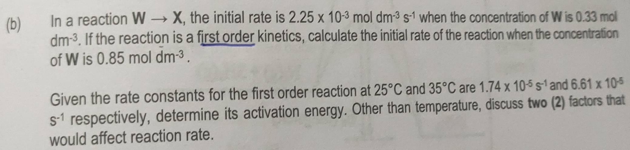 In a reaction Wto X , the initial rate is 2.25* 10^(-3)moldm^(-3)s^(-1) when the concentration of W is 0.33 mol
dm^(-3). If the reaction is a first order kinetics, calculate the initial rate of the reaction when the concentration 
of W is 0.85moldm^(-3). 
Given the rate constants for the first order reaction at 25°C and 35°C are 1.74* 10^(-5)s^(-1) and 6.61* 10^(-5)
S^(-1) respectively, determine its activation energy. Other than temperature, discuss two (2) factors that 
would affect reaction rate.