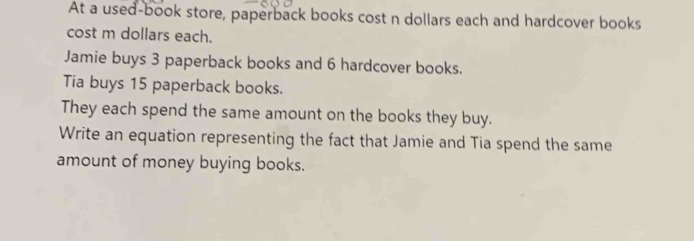 At a used-book store, paperback books cost n dollars each and hardcover books 
cost m dollars each. 
Jamie buys 3 paperback books and 6 hardcover books. 
Tia buys 15 paperback books. 
They each spend the same amount on the books they buy. 
Write an equation representing the fact that Jamie and Tia spend the same 
amount of money buying books.