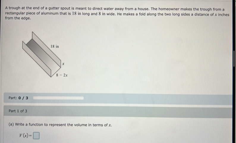 A trough at the end of a gutter spout is meant to direct water away from a house. The homeowner makes the trough from a
rectangular piece of aluminum that is 18 in long and 8 in wide. He makes a fold along the two long sides a distance of x inches
from the edge.
Part: 0 / 3
Part 1 of 3
(a) Write a function to represent the volume in terms of x.
V(x)=□