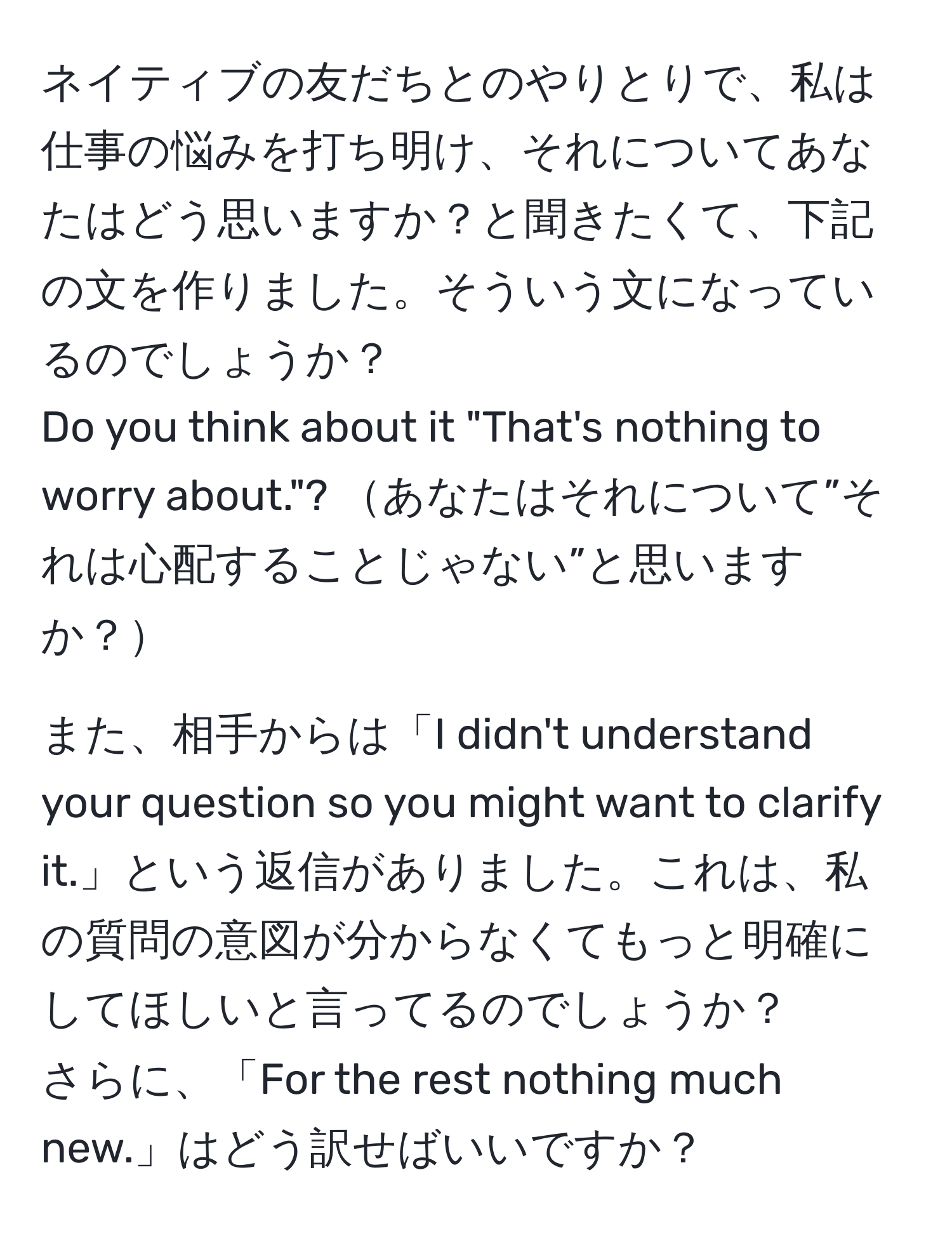 ネイティブの友だちとのやりとりで、私は仕事の悩みを打ち明け、それについてあなたはどう思いますか？と聞きたくて、下記の文を作りました。そういう文になっているのでしょうか？  
Do you think about it "That's nothing to worry about."? あなたはそれについて”それは心配することじゃない”と思いますか？  

また、相手からは「I didn't understand your question so you might want to clarify it.」という返信がありました。これは、私の質問の意図が分からなくてもっと明確にしてほしいと言ってるのでしょうか？  
さらに、「For the rest nothing much new.」はどう訳せばいいですか？