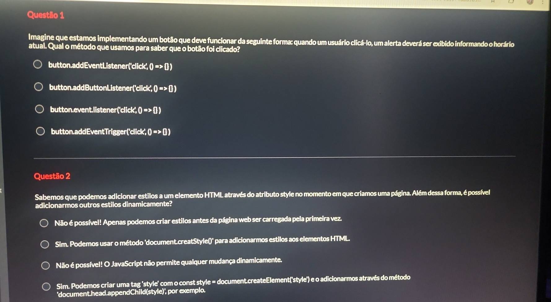 Imagine que estamos implementando um botão que deve funcionar da seguinte forma: quando um usuário clicá-lo, um alerta deverá ser exibido informando o horário
atual. Qual o método que usamos para saber que o botão foi clicado?
button.addEventListener 'click',0=>  )
button.addButtonListener ('click',0=>  )
button.event.listener( ('click',0=>  )
button.addEventTrigger ('click,0=>0)
Questão 2
Sabemos que podemos adicionar estilos a um elemento HTML através do atributo style no momento em que criamos uma página. Além dessa forma, é possível
adicionarmos outros estilos dinamicamente?
Não é possível! Apenas podemos criar estilos antes da página web ser carregada pela primeira vez.
Sim. Podemos usar o método 'document.creatStyle()' para adicionarmos estilos aos elementos HTML.
Não é possível! O JavaScript não permite qualquer mudança dinamicamente.
Sim. Podemos criar uma tag 'style' com o const style = document.createElement('style') e o adicionarmos através do método
'document.head.appendChild(style)', por exemplo.