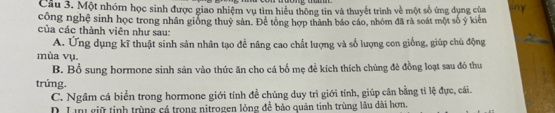 Cầu 3. Một nhóm học sinh được giao nhiệm vụ tìm hiểu thông tin và thuyết trình về một số ứng dụng của any
công nghệ sinh học trong nhân giống thuỷ sản. Để tổng hợp thành báo cáo, nhóm đã rà soát một số ý kiến
của các thành viên như sau:
A. Ứng dụng kĩ thuật sinh sản nhân tạo đề nâng cao chất lượng và số lượng con giống, giúp chủ động
mùa vụ.
B. Bổ sung hormone sinh sản vào thức ăn cho cá bố mẹ đề kích thích chúng đẻ đồng loạt sau đó thu
trúng.
C. Ngâm cá biển trong hormone giới tính đề chúng duy trì giới tính, giúp cân bằng tỉ lệ đực, cái.
D. Lưu giữ tinh trùng cá trong nitrogen lỏng đề bảo quản tinh trùng lâu dài hơn.