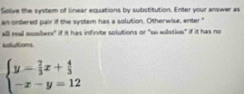 Solve the system of linear equations by substitution. Enter your answer as 
an ordered pair if the system has a solution. Otherwise, enter " 
all real mumbers" if it has infinite solutions or "no solution" if it has no 
solutions
beginarrayl y= 2/3 x+ 4/3  -x-y=12endarray.