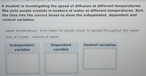 A student is investigating the speed of diffusion at different temperatures.
She puts purple crystals in beakers of water at different temperatures. Sort
the tiles into the correct boxes to show the independent, dependent and
control variables.
water temperature time taken for purple colour to spread throughout the water
size of crystal volume of water
Independent Dependent Control variables
variable variable