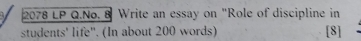 2078 LP Q.No. 8 Write an essay on "Role of discipline in 
students' life". (In about 200 words) [8]