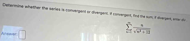 Determine whether the series is convergent or divergent. If convergent, find the sum; if divergent, enter div . 
Answer: 1
sumlimits _(n=1)^(∈fty) n/sqrt(n^2+12) 