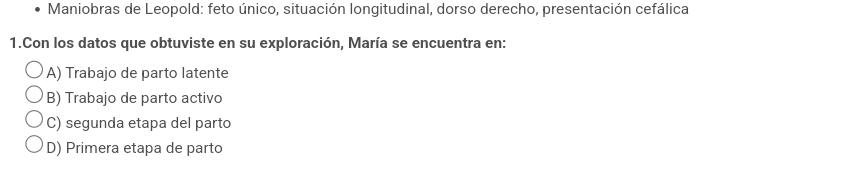 Maniobras de Leopold: feto único, situación longitudinal, dorso derecho, presentación cefálica
1.Con los datos que obtuviste en su exploración, María se encuentra en:
A) Trabajo de parto latente
B) Trabajo de parto activo
C) segunda etapa del parto
D) Primera etapa de parto