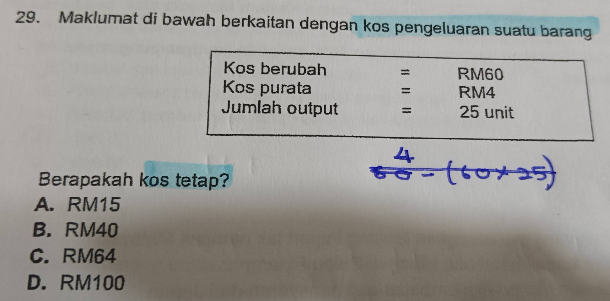 Maklumat di bawah berkaitan dengan kos pengeluaran suatu barang
Kos berubah
= RM60
Kos purata =
RM4
Jumlah output =
25 unit
Berapakah kos tetap?
A. RM15
B. RM40
C. RM64
D. RM100