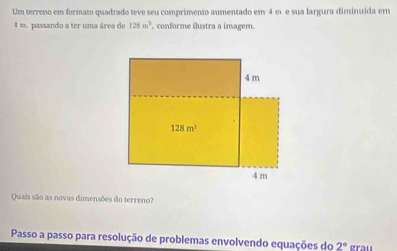 Um terreno em formato quadrado teve seu comprimento aumentado em 4 m e sua largura diminuída em
4 m, passando a ter uma área de 128m^2 , conforme ilustra a imagem.
Quais são as novas dimensões do terreno?
Passo a passo para resolução de problemas envolvendo equações do 2° grau