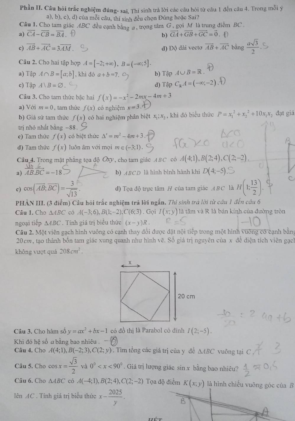 Phần II. Câu hỏi trắc nghiệm đúng- sai. Thí sinh trả lời các câu hỏi từ câu 1 đến câu 4. Trong mỗi ý
a), b), c), d) của mỗi câu, thí sinh đều chọn Đúng hoặc Sai?
Câu 1. Cho tam giác ABC đều cạnh bằng a, trọng tâm G , gọi M là trung điểm BC
a) overline CA-overline CB=overline BA vector GA+vector GB+vector GC=vector 0. f)
b)
c) vector AB+vector AC=3vector AM đ) Độ dài vectơ overline AB+overline AC bằng  asqrt(3)/2 
Câu 2. Cho hai tập hợp A=[-2;+∈fty ),B=(-∈fty ;5].
a) Tập A∩ B=[a;b] , khi đó a+b=7. b) Tập A∪ B=R.
c) Tập A|B=varnothing d) Tập C_RA=(-∈fty ;-2)
Câu 3. Cho tam thức bậc hai f(x)=-x^2-2mx-4m+3
a) Với m=0 , tam thức f(x) có nghiệm x=3
b) Giả sử tam thức f(x) có hai nghiệm phân biệt x_1;x_2 , khi đó biều thức P=x_1^(2+x_2^2+10x_1)x_2 đạt giá
trị nhỏ nhất bằng −88.
c) Tam thức f(x) có biệt thức △ '=m^2-4m+3.
d) Tam thức f(x) luôn âm với mọi m∈ (-3;1).
Câu 4. Trong mặt phẳng tọa độ Oxy, cho tam giác ABC có A(4;1),B(2;4),C(2;-2).
a) overline AB.overline BC=-18 b) .4BCD là hình bình hành khi D(4;-5)
c) cos(AB;BC)= d) Tọa độ trực tâm H của tam giác ABC là H(1; 13/2 ).
C
PHẢN III. (3 điểm) Câu hồi trắc nghiệm trã lời ngắn. Thi sinh trả lời từ câu 1 đến câu 6
Câu 1. Cho △ ABC có A(-3;6),B(1;-2),C(6;3). Gọi I(x;y) là tâm và R là bán kính của đường tròn
ngoại tiếp △ ABC. Tính giá trị biều thức (x-y)R.
Câu 2. Một viên gạch hình vuông có cạnh thay đổi được đặt nội tiếp trong một hình vuông có cạnh bằng
20cm, tạo thành bốn tam giác xung quanh như hình vẽ. Số giá trị nguyên của x đề diện tích viên gạch
không vượt quá 208cm^2.
Câu 3. Cho hàm số y=ax^2+bx-1 có đồ thị là Parabol có đinh I(2;-5).
Khi đó hệ số a bằng bao nhiêu .
Câu 4. Cho A(4;1),B(-2;3),C(2;y). Tìm tổng các giá trị của y đề △ ABC vuông tại C
Câu 5. Cho cos x= sqrt(3)/2  và 0^0 . Giá trị lượng giác sin x bằng bao nhiêu?
Câu 6. Cho △ ABC có A(-4;1),B(2;4),C(2;-2) Tọa độ điềm K(x;y) là hình chiếu vuông góc của B
lên AC . Tính giá trị biều thức x- 2025/y .
B
Hết