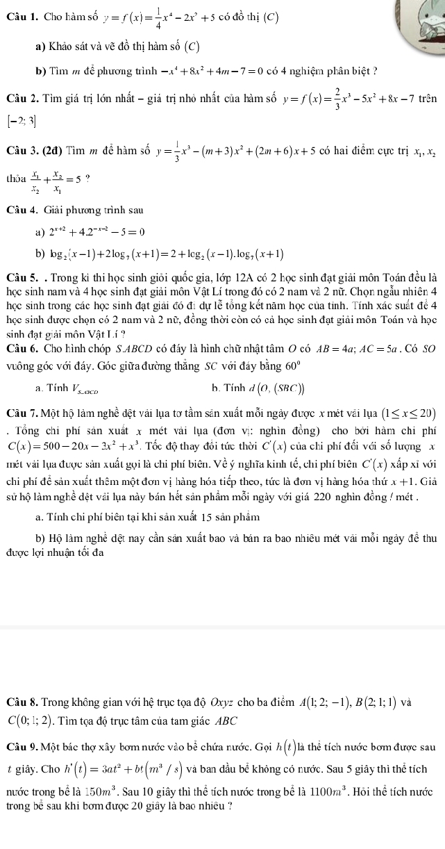 Cho hàm số y=f(x)= 1/4 x^4-2x^2+5 có đồ thị (C)
a) Khảo sát và vẽ đồ thị hàm số (C)
b) Tìm m để phương trình -x^4+8x^2+4m-7=0 có 4 nghiệm phân biệt ?
Câu 2. Tìm giá trị lớn nhất - giá trị nhỏ nhất của hàm số y=f(x)= 2/3 x^3-5x^2+8x-7 trên
[-2;3]
Câu 3. (2đ) Tìm m để hàm số y= 1/3 x^3-(m+3)x^2+(2m+6)x+5 có hai điểm cực trị x_1,x_2
thỏa frac x_1x_2+frac x_2x_1=5.。
Câu 4. Giải phương trình sau
a) 2^(x+2)+4.2^(-x-2)-5=0
b) log _2(x-1)+2log _7(x+1)=2+log _2(x-1).log _7(x+1)
Câu 5. . Trong kỉ thi học sinh giỏi quốc gia, lớp 12A có 2 học sinh đạt giải môn Toán đều là
học sinh nam và 4 học sinh đạt giải môn Vật Lí trong đó có 2 nam và 2 nữ. Chọn ngẫu nhiên 4
học sinh trong các học sinh đạt giải đó đi dự lễ tổng kết năm học của tinh. Tính xác suất để 4
học sinh được chọn có 2 nam và 2 nữ, đồng thời còn có cả học sinh đạt giải môn Toán và học
sinh đạt giải môn Vật Lí?
Câu 6. Cho hình chóp S.ABCD có đáy là hình chữ nhật tâm O có AB=4a;AC=5a. Có SO
vuông góc với đáy. Góc giữa đường thẳng SC với đáy bằng 60°
a. Tính V_s.A3CD b. Tính d (O,(SBC))
Câu 7. Một hộ làm nghề đệt vải lụa tơ tầm sản xuất mỗi ngày được x mét vải lụa (1≤ x≤ 20). Tổng chi phí sản xuất x mét vải lụa (đơn vị: nghìn đồng) cho bởi hàm chi phí
C(x)=500-20x-3x^2+x^3 Tốc độ thay đổi tức thời C'(x) của chi phí đối với số lượng x
mét vài lựa được sản xuất gọi là chi phí biên. Về ý nghĩa kinh tế, chi phí biên C'(x) xấp xỉ với
chi phí để sản xuất thêm một đơn vị hàng hóa tiếp theo, tức là đơn vị hàng hóa thứ x+1. Giả
sử hộ làm nghề dệt vải lụa này bán hết sản phẩm mỗi ngày với giá 220 nghìn đồng / mét .
a. Tính chi phí biên tại khi sản xuất 15 sản phẩm
b) Hộ làm nghề đệt nay cần sản xuất bao và bán ra bao nhiêu mét vải mỗi ngày để thu
được lợi nhuận tối đa
Cầu 8. Trong không gian voihhat e trục tọa độ Oxyz cho ba điểm A(1;2;-1),B(2;1;1) và
C(0;1;2). Tìm toa do trục tâm của tam giác ABC
Câu 9. Một bác thợ xây bơm nước vào bể chứa nước. Gọi h(t) là thể tích nước bơm được sau
t giây. Cho h'(t)=3at^2+bt(m^3/s) và ban đầu bể khỏng có nước. Sau 5 giây thì thể tích
nước trong bể là 150m^3. Sau 10 giây thì thể tích nước trong bể là 1100m^3. Hỏi thể tích nước
trong bể sau khi bơm được 20 giây là bao nhiều ?