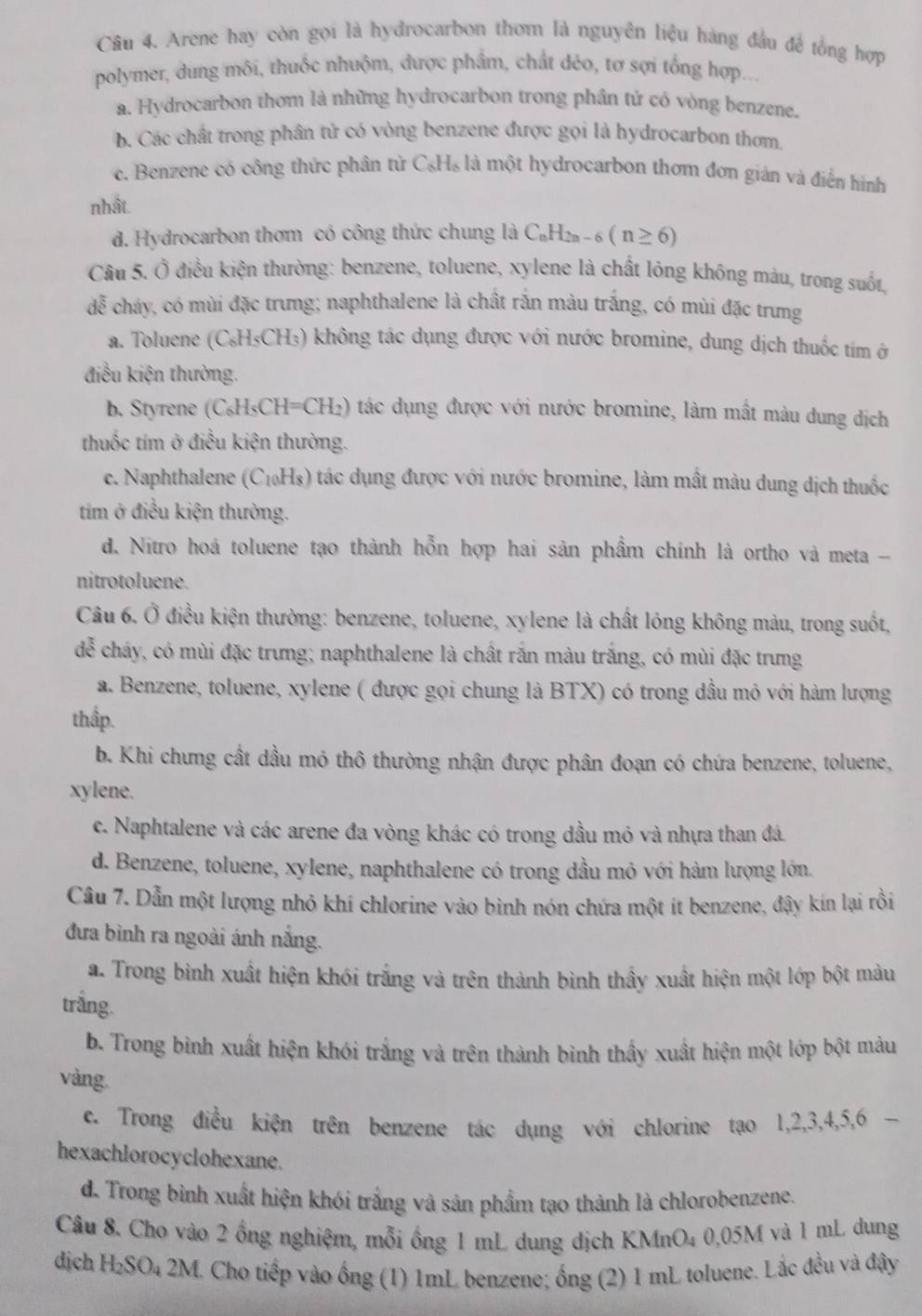 Arene hay còn gọi là hydrocarbon thơm là nguyên liệu hàng đầu đề tổng hợp
polymer, dung môi, thuốc nhuộm, được phẩm, chất déo, tơ sợi tổng hợp...
a. Hydrocarbon thom là những hydrocarbon trong phân tử có vòng benzene.
b. Các chất trong phân tử có vòng benzene được gọi là hydrocarbon thơm.
c. Benzene có công thức phân tử C₆H₆ là một hydrocarbon thơm đơn gián và điển hình
nhật.
d. Hydrocarbon thơm có công thức chung là C₆H₂₂ - 6 (n≥ 6)
Câu 5. Ổ điều kiện thường: benzene, toluene, xylene là chất lỏng không màu, trong suốt,
đễ cháy, có mùi đặc trưng; naphthalene là chất rắn màu trắng, có mùi đặc trưng
a. Toluene (C₆H₅CH₃) không tác dụng được với nước bromine, dung dịch thuốc tím ở
điều kiện thường.
b. Styrene (C₆H₅CH=CH₂) tác dụng được với nước bromine, làm mất màu dung dịch
thuốc tím ở điều kiện thường.
c. Naphthalene (C₁₀H₃) tác dụng được với nước bromine, làm mất màu dung dịch thuốc
tim ở điều kiện thường.
d. Nitro hoá toluene tạo thành hỗn hợp hai sản phẩm chính là ortho và meta -
nitrotoluene.
Câu 6. Ở điều kiện thường: benzene, toluene, xylene là chất lóng không màu, trong suốt,
de^5 cháy, có mùi đặc trưng; naphthalene là chất rắn màu trắng, có mùi đặc trưng
a. Benzene, toluene, xylene ( được gọi chung là BTX) có trong dầu mỏ với hàm lượng
thập.
b. Khi chưng cất dầu mỏ thô thường nhận được phân đoạn có chứa benzene, toluene,
xylene.
c. Naphtalene và các arene đa vòng khác có trong đầu mỏ và nhựa than đá.
d. Benzene, toluene, xylene, naphthalene có trong dầu mỏ với hàm lượng lớn.
Câu 7. Dẫn một lượng nhỏ khí chlorine vào bình nón chứa một ít benzene, đậy kín lại rồi
đưa bình ra ngoài ánh nắng.
a. Trong bình xuất hiện khói trắng và trên thành bình thầy xuất hiện một lớp bột màu
trắng.
b. Trong bình xuất hiện khói trắng và trên thành bình thầy xuất hiện một lớp bột màu
vàng
ce. Trong điều kiện trên benzene tác dụng với chlorine tạo 1,2,3,4,5,6 -
hexachlorocyclohexane.
d. Trong bình xuất hiện khói trắng và sản phẩm tạo thành là chlorobenzene.
Câu 8. Cho vào 2 ống nghiệm, mỗi ống 1 mL dung dịch KMnO4 0,05M và 1 mL dung
dịch H_2SO_4 2M 1. Cho tiếp vào ống (1) 1mL benzene; ống (2) 1 mL toluene. Lắc đều và đậy