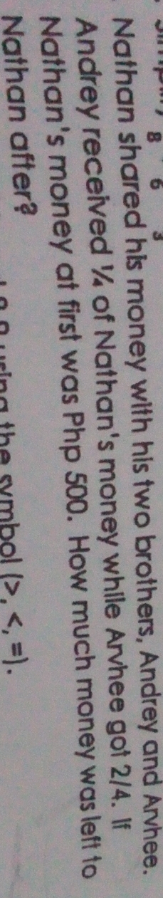 Nathan shared his money with his two brothers, Andrey and Arvhee. 
Andrey received ¼ of Nathan's money while Arvhee got 2/4. If 
Nathan's money at first was Php 500. How much money was left to 
Nathan after? 
th e s mbo . (>, .