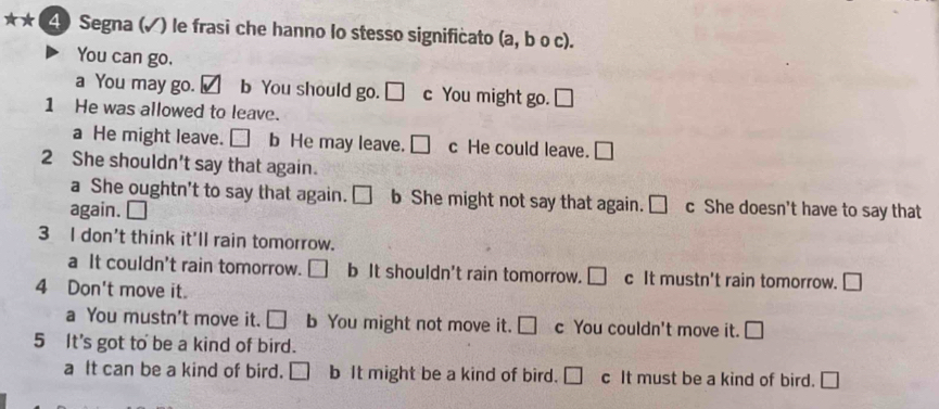 ★★ (4) Segna (√) le frasi che hanno lo stesso significato (a , b o c).
You can go.
a You may go. ✓ b You should go. □ c You might go. □ 
1 He was allowed to leave.
a He might leave. □ b He may leave. □ c He could leave. □
2 She shouldn't say that again.
a She oughtn't to say that again. □ b She might not say that again. □ c She doesn't have to say that
again.
3 I don't think it'll rain tomorrow.
a It couldn't rain tomorrow. □ b It shouldn't rain tomorrow. □ c It mustn't rain tomorrow. □ 
4 Don't move it.
a You mustn't move it. □ b You might not move it. □ c You couldn't move it. □
5 It's got to be a kind of bird.
a It can be a kind of bird. □ b It might be a kind of bird. □ c It must be a kind of bird. □