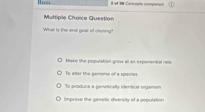 of 38 Concepts completed
Multiple Choice Question
What is the end goal of cloning?
Make the population grow at an exponential rate
To alter the genome of a species
To produce a genetically identical organism
Improve the genetic diversity of a population