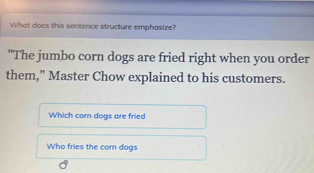 What does this sentence structure emphasize? 
"The jumbo corn dogs are fried right when you order 
them," Master Chow explained to his customers. 
Which corn dogs are fried 
Who fries the corn dogs