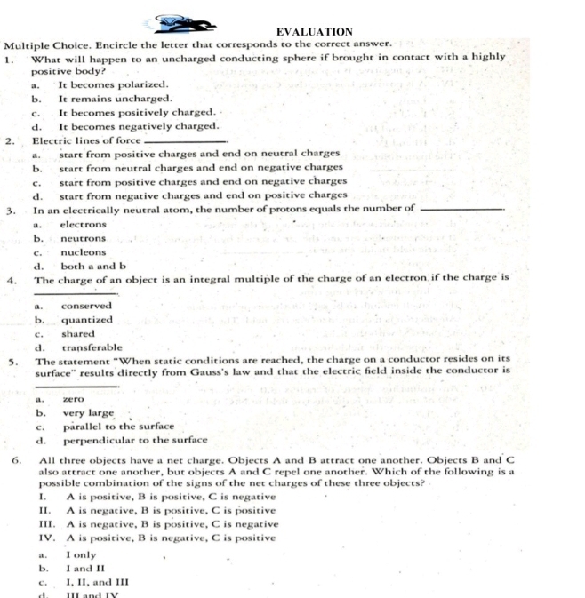 EVALUATION
Multiple Choice. Encircle the letter that corresponds to the correct answer.
1. What will happen to an uncharged conducting sphere if brought in contact with a highly
positive body?
a. It becomes polarized.
b. It remains uncharged.
c. It becomes positively charged.
d. It becomes negatively charged.
2. Electric lines of force_
a. start from positive charges and end on neutral charges
b. start from neutral charges and end on negative charges
c. start from positive charges and end on negative charges
d. start from negative charges and end on positive charges
3. In an electrically neutral atom, the number of protons equals the number of_
a. electrons
b. neutrons
c. nucleons
d. both a and b
4. The charge of an object is an integral multiple of the charge of an electron if the charge is
_
a. conserved
b. quantized
c. shared
d. transferable
5. The statement “When static conditions are reached, the charge on a conductor resides on its
surface' results directly from Gauss's law and that the electric field inside the conductor is
_
a. zero
b. very large
c. parallel to the surface
d. perpendicular to the surface
6. All three objects have a net charge. Objects A and B attract one another. Objects B and C
also attract one another, but objects A and C repel one another. Which of the following is a
possible combination of the signs of the net charges of these three objects?
I. A is positive, B is positive, C is negative
II. A is negative, B is positive, C is positive
III. A is negative, B is positive, C is negative
IV. A is positive, B is negative, C is positive
a. I only
b. I and II
c. I, II, and III
d. III and IV