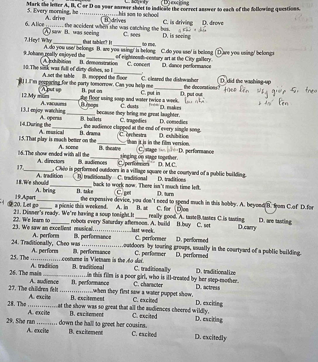 C. activity D) exciting
Mark the letter A, B, C or D on your answer sheet to indicate the correct answer to each of the following questions.
5. Every morning, he _..his son to school
A. drive B. drives C. is driving D. drove
6. Alice _ the accident when she was catching the bus.
A saw B. was seeing C. sees D. is seeing
7.Hey! Why _that tablet? It _to me.
A.do you use/ belongs B. are you using/ is belong C.do you use/ is belong D are you using/ belongs
9.Johann really enjoyed the _of eighteenth-century art at the City gallery.
A exhibition B. demonstration C. concert D. dance performance
_
10.The sink was full of dirty dishes, so I
A.set the table B. mopped the floor C. cleared the dishwasher D. did the washing-up
1.I'm preparing for the party tomorrow. Can you help me _the decorations?
Aput up B. put on C. put in D. put out
12.My mum _the floor using soap and water twice a week.
A.vacuums B.mops C. dusts fnoar D. makes
13.I enjoy watching_ because they bring me great laughter.
A. operas B. ballets C. tragedies D. comedies
14.During the _, the audience clapped at the end of every single song.
A. musical B. drama C. orchestra D. exhibition
15.That play is much better on the _than it is in the film version.
A. scene B. theatre C, stage D. performance
16.The show ended with all the_ singing on stage together.
A. directors B. audiences Cyperformers D. M.C.
17._ , Chèo is performed outdoors in a village square or the courtyard of a public building.
A. tradition B traditionally C. traditional D. traditions
18.We should_ back to work now. There isn’t much time left.
A. bring B. take C. get D. turn
19.Apart _the expensive device, you don’t need to spend much in this hobby. A. beyond B. from C.of D.for
§20. Let go_ a picnic this weekend. A. in B. at C. for Don
21. Dinner's ready. We're having a soup tonight.It really good. A. tasteB.tastes C.is tasting D. are tasting
22. We learn to _robots every Saturday afternoon. A. build B.buy C. set D.carry
23. We saw an excellent musical _last week.
A. perform B. performance C. performer D. performed
24. Traditionally, Cheo was _outdoors by touring groups, usually in the courtyard of a public building.
A. perform B. performance C. performer D. performed
25. The _costume in Vietnam is the Ao dai.
A. tradition B. traditional C. traditionally D. traditionalize
26. The main _in this film is a poor girl, who is ill-treated by her step-mother.
A. audience B. performance C. character D. actress
27. The children felt_ when they first saw a water puppet show.
A. excite B. excitement C. excited
D. exciting
28. The _at the show was so great that all the audiences cheered wildly.
A. excite B. excitement C. excited D. exciting
29. She ran _down the hall to greet her cousins.
A. excite B. excitement C. excited D. excitedly