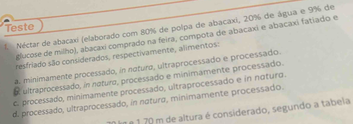 Teste
1. Néctar de abacaxi (elaborado com 80% de polpa de abacaxi, 20% de água e 9% de
glucose de milho), abacaxi comprado na feira, compota de abacaxi e abacaxi fatiado e
resfriado são considerados, respectivamente, alimentos:
a. minimamente processado, in natura, ultraprocessado e processado.
b. ultraprocessado, in natura, processado e minimamente processado.
c. processado, minimamente processado, ultraprocessado e in nαturo.
d. processado, ultraprocessado, in natura, minimamente processado.
km e 1.70 m de altura é considerado, segundo a tabela