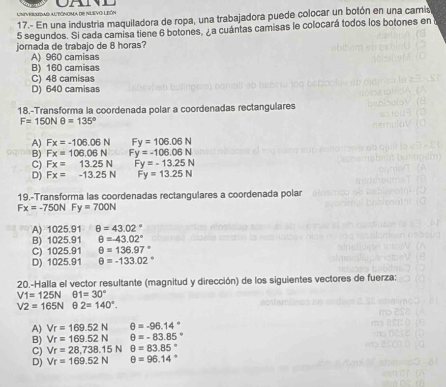 UNIVERSIDAD AUTÓNoma dE NUEVO LEón
17.- En una industria maquiladora de ropa, una trabajadora puede colocar un botón en una camis
5 segundos. Si cada camisa tiene 6 botones, ¿a cuántas camisas le colocará todos los botones en 
jornada de trabajo de 8 horas?
A) 960 camisas
B) 160 camisas
C) 48 camisas
D) 640 camisas
18.-Transforma la coordenada polar a coordenadas rectangulares
F=150Nθ =135°
A) Fx=-106.06N Fy=106.06N
B) Fx=106.06N Fy=-106.06N
C) Fx=13.25N Fy=-13.25N
D) Fx=-13.25N Fy=13.25N
19.-Transforma las coordenadas rectangulares a coordenada polar
Fx=-750N Fy=700N
A) 1025.91 θ =43.02°
B) 1025.91 θ =-43.02°
C) 1025.91 θ =136.97°
D) 1025.91 θ =-133.02°
20.-Halla el vector resultante (magnitud y dirección) de los siguientes vectores de fuerza:
V1=125N θ 1=30°
V2=165Nθ 2=140°.
A) Vr=169.52N θ =-96.14°
B) Vr=169.52N θ =-83.85°
C) Vr=28,738.15N θ =83.85°
D) Vr=169.52N θ =96.14°