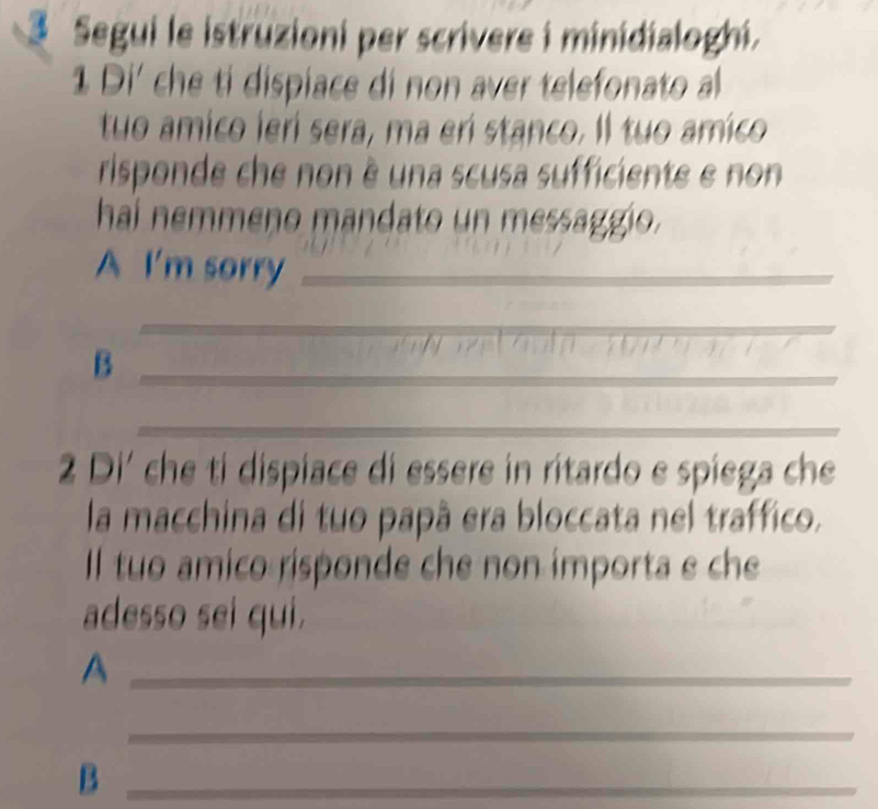 Segui le istruzioni per scrivere i minidialoghi. 
1 Di' che tí dispiace di non aver telefonato al 
tuo amico lerí sera, ma erí stanco. Il tuo amico 
risponde che non è una scusa sufficiente e non 
haí nemmeno mandato un messaggio. 
A I'm sorry_ 
_ 
_ 
_ 
_B 
_ 
2 Di' che ti dispiace di essere in ritardo e spiega che 
la macchina di tuo papã era bloccata nel traffico. 
Il tuo amico risponde che non importa e che 
adesso sei qui. 
_A 
_ 
_B