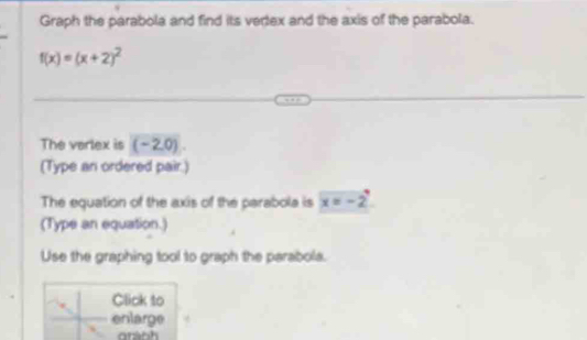 Graph the parabola and find its vertex and the axis of the parabola.
f(x)=(x+2)^2
The varlex is ( - 2,0). 
(Type an ordered pair.) 
The equation of the axis of the parabola is x=-2
(Type an equation.) 
Use the graphing tool to graph the parabola. 
Click to 
enlarge 
oránh