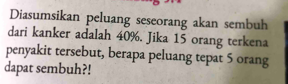 Diasumsikan peluang seseorang akan sembuh 
dari kanker adalah 40%. Jika 15 orang terkena 
penyakit tersebut, berapa peluang tepat 5 orang 
dapat sembuh?!