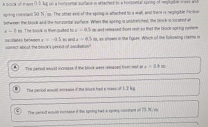 A block of mass 0.5 kg on a horizontal surface is attached to a horizontal spring of negligible mass and
spring constant 50 N/m. The other end of the spring is attached to a wall, and there is negligible friction
between the block and the horizontal surface. When the spring is unstretched, the block is located at
z=0 m. The block is then pulled to x=0.5m and released from rest so that the block-spring system
oscillates between x=-0.5m and x=0.5m , as shown in the figure. Which of the following claims is
correct about the block's period of oscillation?
The period would increase if the block were released from rest at x=0.8m
The period would increase if the block had a mass of 1.2 kg
C The period would increase if the spring had a spring constant of 75 N/m