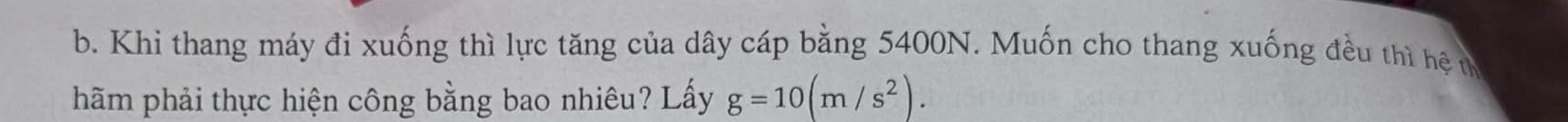 Khi thang máy đi xuống thì lực tăng của dây cáp bằng 5400N. Muốn cho thang xuống đều thì hệ u 
hãm phải thực hiện công bằng bao nhiêu? Lấy g=10(m/s^2).