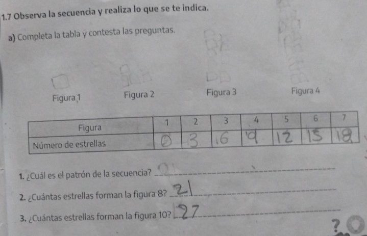 1.7 Observa la secuencia y realiza lo que se te indica. 
a) Completa la tabla y contesta las preguntas. 
Figura 1 Figura 2 Figura 3 Figura 4 
1. ¿Cuál es el patrón de la secuencia? 
_ 
2. ¿Cuántas estrellas forman la figura 8? 
_ 
3. ¿Cuántas estrellas forman la figura 10? 
_ 
?