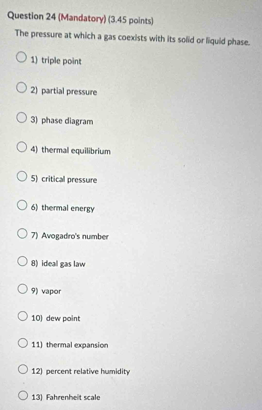 (Mandatory) (3.45 points) 
The pressure at which a gas coexists with its solid or liquid phase. 
1) triple point 
2) partial pressure 
3) phase diagram 
4) thermal equilibrium 
5) critical pressure 
6) thermal energy 
7) Avogadro's number 
8) ideal gas law 
9) vapor 
10) dew point 
11) thermal expansion 
12) percent relative humidity 
13) Fahrenheit scale