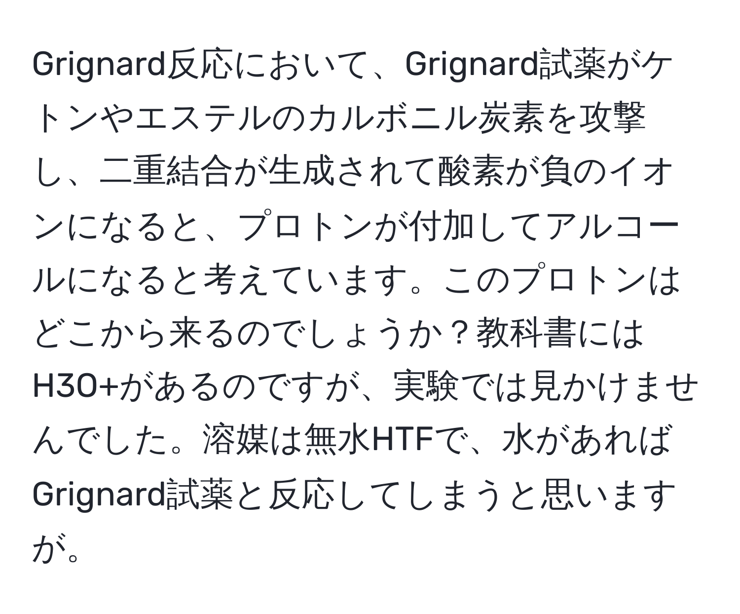 Grignard反応において、Grignard試薬がケトンやエステルのカルボニル炭素を攻撃し、二重結合が生成されて酸素が負のイオンになると、プロトンが付加してアルコールになると考えています。このプロトンはどこから来るのでしょうか？教科書にはH3O+があるのですが、実験では見かけませんでした。溶媒は無水HTFで、水があればGrignard試薬と反応してしまうと思いますが。