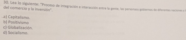 Lea lo siguiente: “Proceso de integración e interacción entre la gente, las personasy gobiernos de diferentes naciones y la
del comercio y la inversión".
a) Capitalismo.
b) Positivismo
c) Globalización.
d) Socialismo.