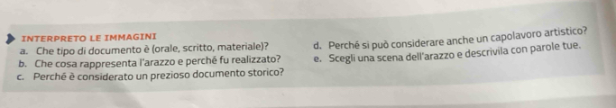 INTERPRETO LE IMMAGINI 
b. Che cosa rappresenta l'arazzo e perché fu realizzato? d. Perché si può considerare anche un capolavoro artistico? 
a. Che tipo di documento è (orale, scritto, materiale)? 
c. Perché è considerato un prezioso documento storico? e. Scegli una scena dell'arazzo e descrivila con parole tue.