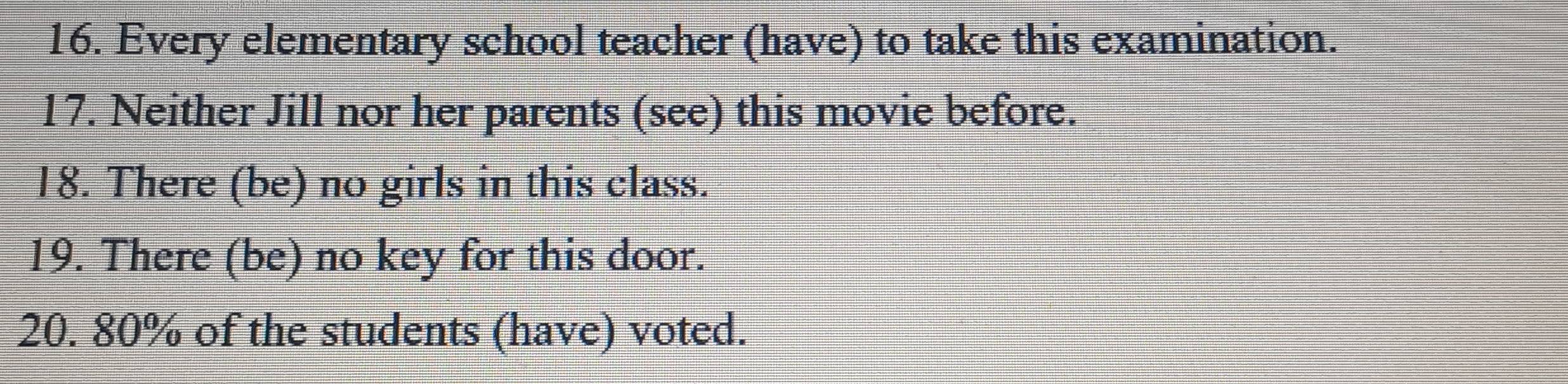 Every elementary school teacher (have) to take this examination. 
17. Neither Jill nor her parents (see) this movie before. 
18. There (be) no girls in this class. 
19. There (be) no key for this door. 
20. 80% of the students (have) voted.