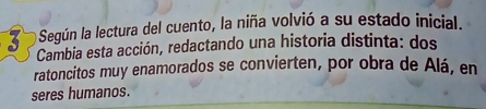 a Según la lectura del cuento, la niña volvió a su estado inicial. 
Cambia esta acción, redactando una historia distinta: dos 
ratoncitos muy enamorados se convierten, por obra de Alá, en 
seres humanos.